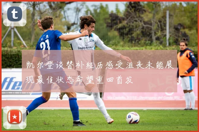 凯尔登谈替补经历感受沮丧未能展现最佳状态希望重回首发
