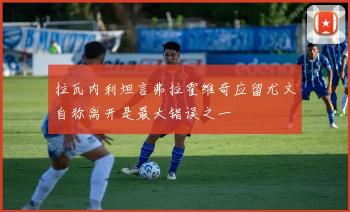 拉瓦内利坦言弗拉霍维奇应留尤文自称离开是最大错误之一