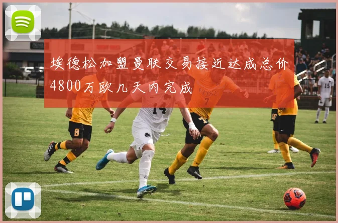 埃德松加盟曼联交易接近达成总价4800万欧几天内完成
