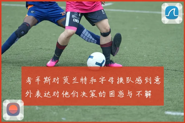 考辛斯对莫兰特和字母换队感到意外表达对他们决策的困惑与不解