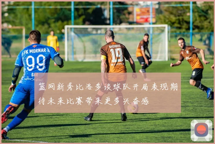 篮网新秀比洛多谈球队开局表现期待未来比赛带来更多兴奋感