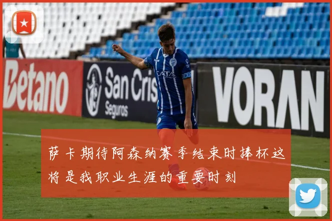 萨卡期待阿森纳赛季结束时捧杯这将是我职业生涯的重要时刻