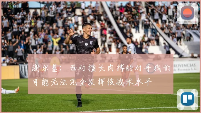 谢尔基：面对擅长肉搏的对手我们可能无法完全发挥技战术水平
