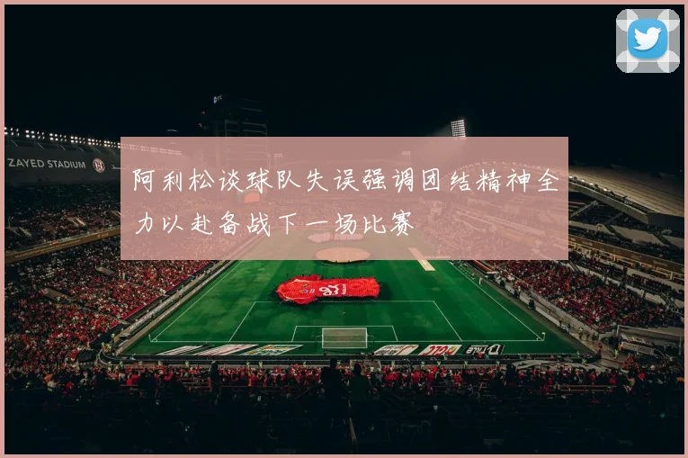 阿利松谈球队失误强调团结精神全力以赴备战下一场比赛