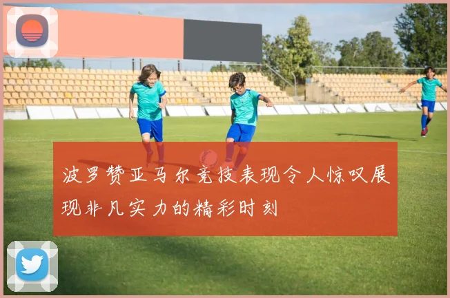 波罗赞亚马尔竞技表现令人惊叹展现非凡实力的精彩时刻