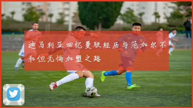 迪马利亚回忆曼联经历与范加尔不和但无悔加盟之路