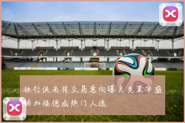 独行侠老将交易意向曝光克莱华盛顿加福德成热门人选