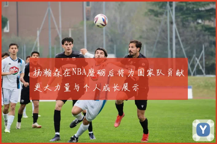 杨瀚森在NBA磨砺后将为国家队贡献更大力量与个人成长展示