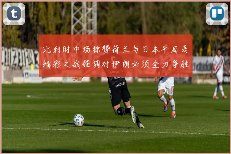 比利时中场称赞荷兰与日本平局是精彩之战强调对伊朗必须全力争胜