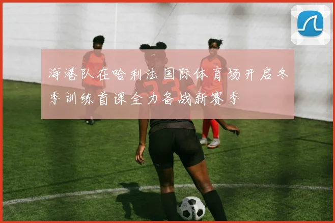 海港队在哈利法国际体育场开启冬季训练首课全力备战新赛季