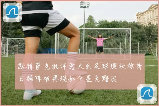 默特萨克批评意大利足球现状称昔日强阵难再现如今星光黯淡